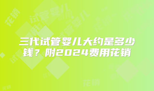 三代试管婴儿大约是多少钱?附2024费用花销