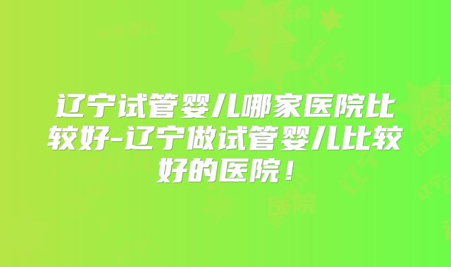 辽宁试管婴儿哪家医院比较好-辽宁做试管婴儿比较好的医院！