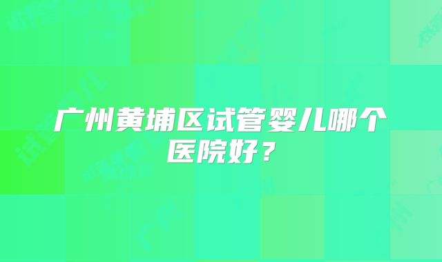 广州黄埔区试管婴儿哪个医院好？