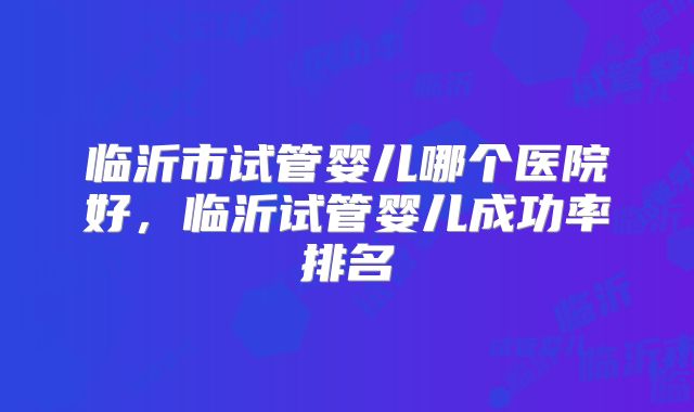 临沂市试管婴儿哪个医院好，临沂试管婴儿成功率排名