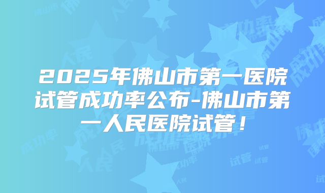 2025年佛山市第一医院试管成功率公布-佛山市第一人民医院试管！