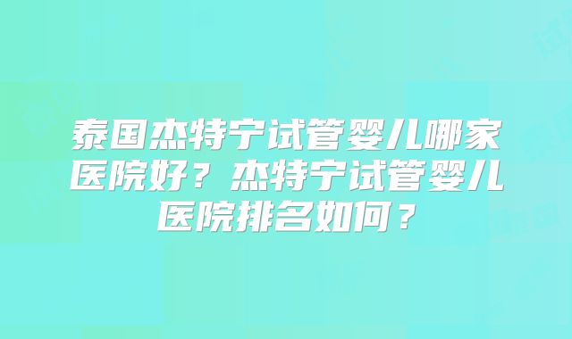 泰国杰特宁试管婴儿哪家医院好？杰特宁试管婴儿医院排名如何？