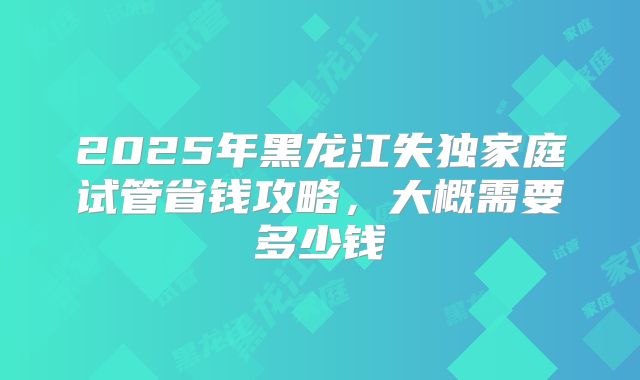 2025年黑龙江失独家庭试管省钱攻略，大概需要多少钱