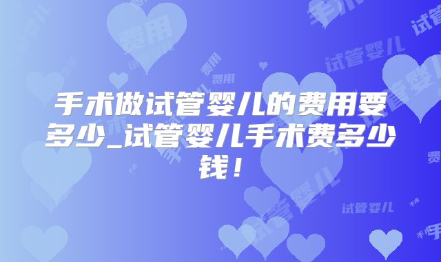 手术做试管婴儿的费用要多少_试管婴儿手术费多少钱!