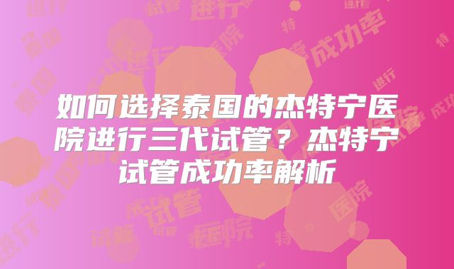 如何选择泰国的杰特宁医院进行三代试管？杰特宁试管成功率解析