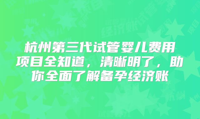 杭州第三代试管婴儿费用项目全知道，清晰明了，助你全面了解备孕经济账