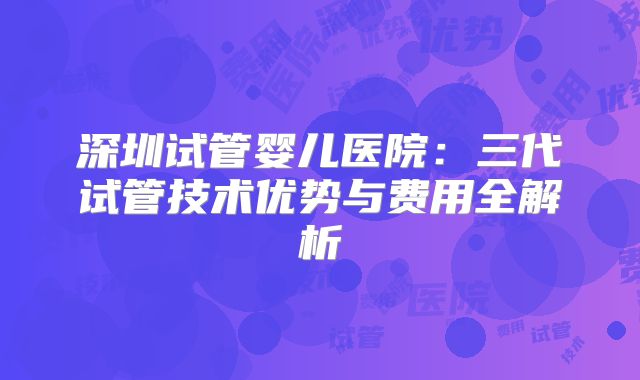 深圳试管婴儿医院:三代试管技术优势与费用全解析