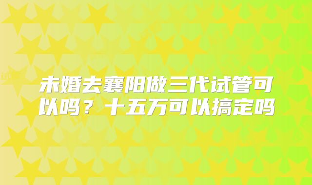 未婚去襄阳做三代试管可以吗？十五万可以搞定吗
