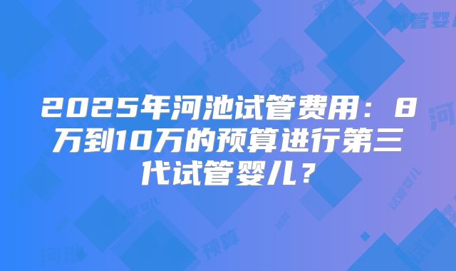 2025年河池试管费用：8万到10万的预算进行第三代试管婴儿？