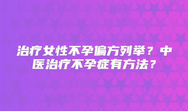 治疗女性不孕偏方列举？中医治疗不孕症有方法？