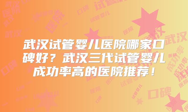 武汉试管婴儿医院哪家口碑好？武汉三代试管婴儿成功率高的医院推荐！