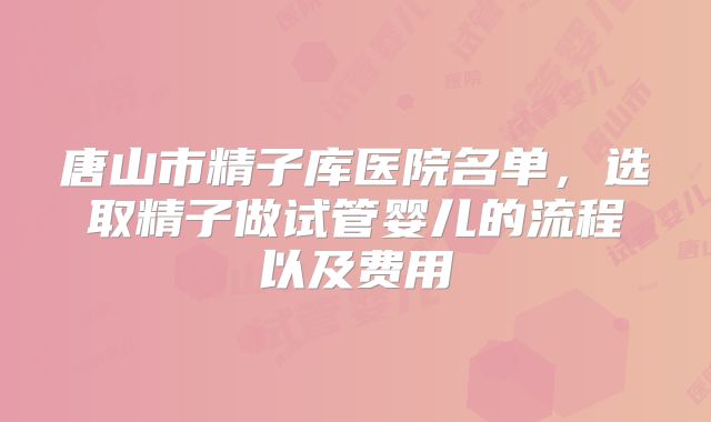 唐山市精子库医院名单，选取精子做试管婴儿的流程以及费用