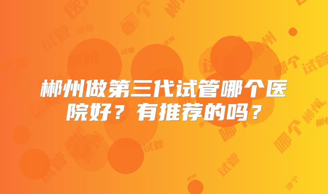 郴州做第三代试管哪个医院好？有推荐的吗？