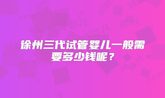 徐州三代试管婴儿一般需要多少钱呢?