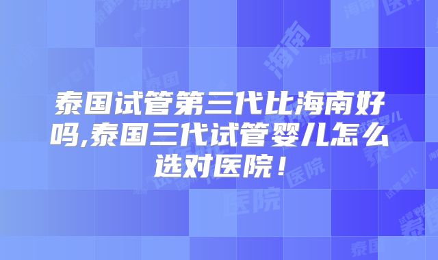 泰国试管第三代比海南好吗,泰国三代试管婴儿怎么选对医院！