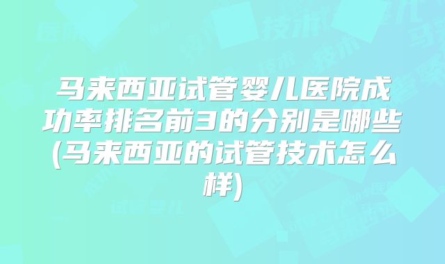 马来西亚试管婴儿医院成功率排名前3的分别是哪些(马来西亚的试管技术怎么样)