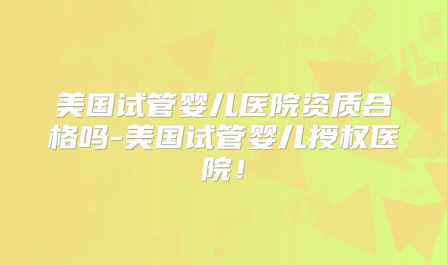 美国试管婴儿医院资质合格吗-美国试管婴儿授权医院！