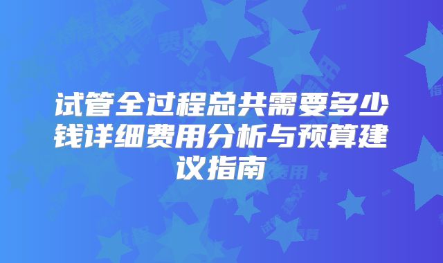 试管全过程总共需要多少钱详细费用分析与预算建议指南
