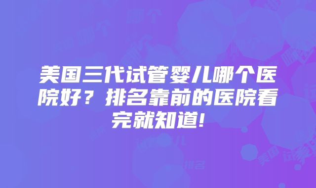 美国三代试管婴儿哪个医院好?排名靠前的医院看完就知道!