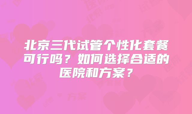 北京三代试管个性化套餐可行吗？如何选择合适的医院和方案？
