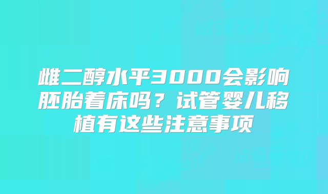 雌二醇水平3000会影响胚胎着床吗？试管婴儿移植有这些注意事项