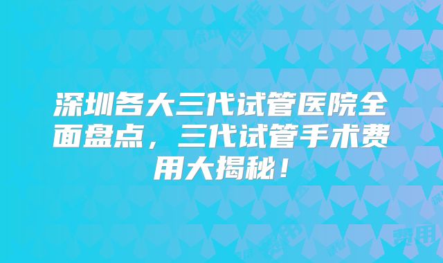 深圳各大三代试管医院全面盘点，三代试管手术费用大揭秘！