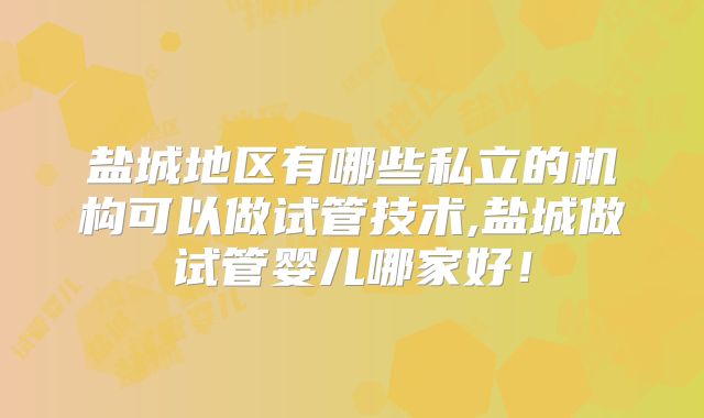 盐城地区有哪些私立的机构可以做试管技术,盐城做试管婴儿哪家好！