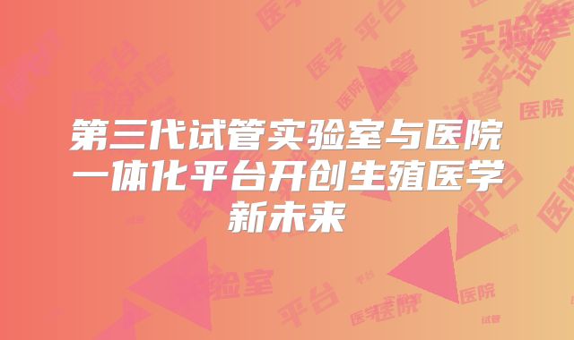 第三代试管实验室与医院一体化平台开创生殖医学新未来