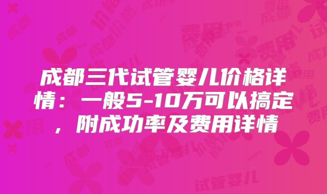 成都三代试管婴儿价格详情：一般5-10万可以搞定，附成功率及费用详情