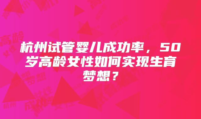 杭州试管婴儿成功率，50岁高龄女性如何实现生育梦想？