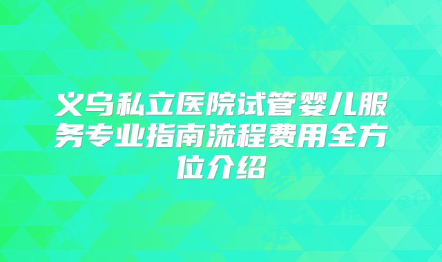 义乌私立医院试管婴儿服务专业指南流程费用全方位介绍