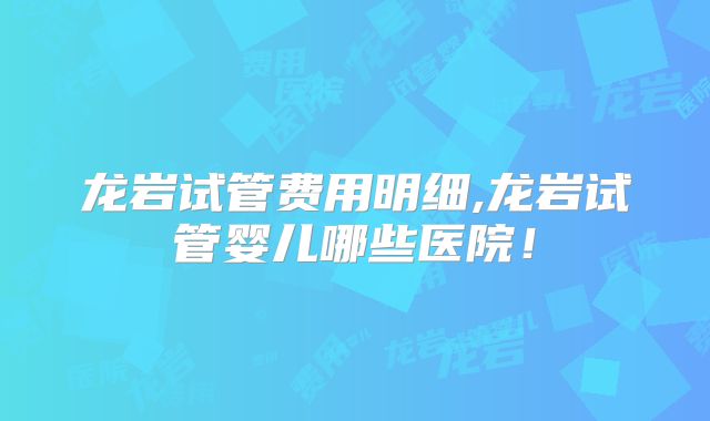 龙岩试管费用明细,龙岩试管婴儿哪些医院！