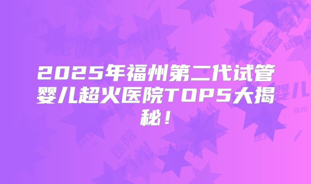 2025年福州第二代试管婴儿超火医院TOP5大揭秘！
