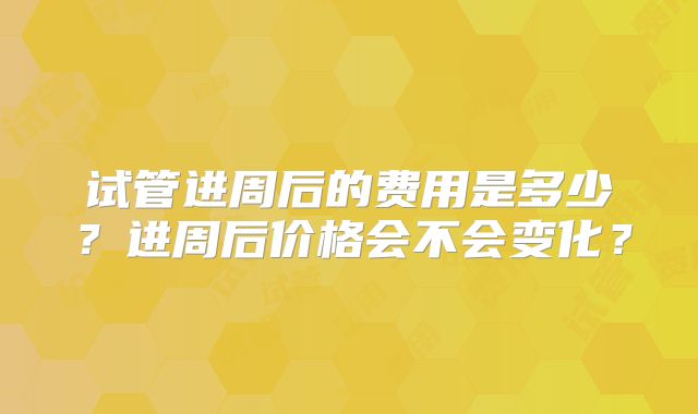 试管进周后的费用是多少？进周后价格会不会变化？