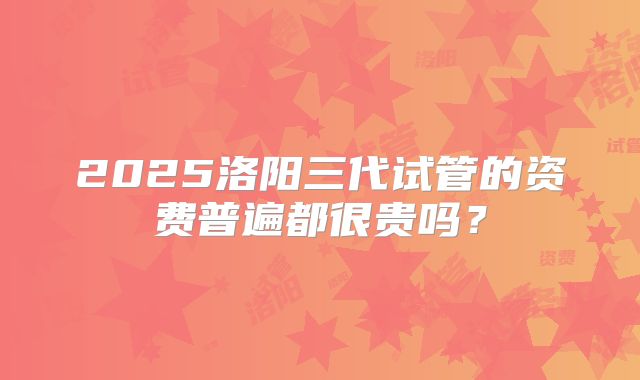 2025洛阳三代试管的资费普遍都很贵吗？