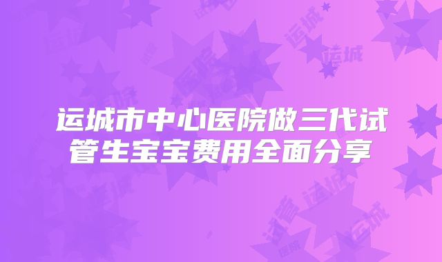 运城市中心医院做三代试管生宝宝费用全面分享
