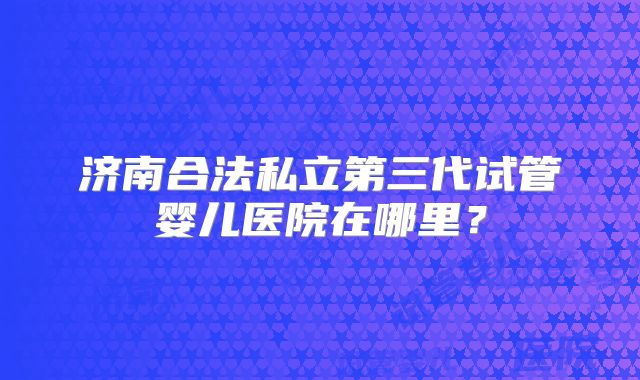 济南合法私立第三代试管婴儿医院在哪里？