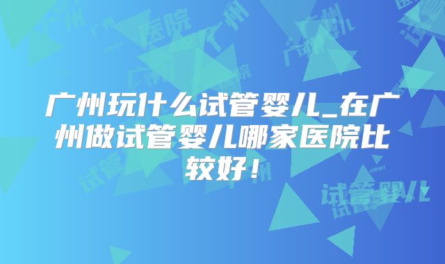 广州玩什么试管婴儿_在广州做试管婴儿哪家医院比较好！