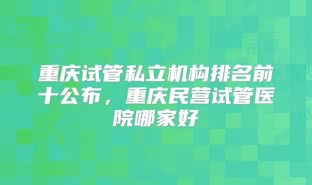 重庆试管私立机构排名前十公布，重庆民营试管医院哪家好