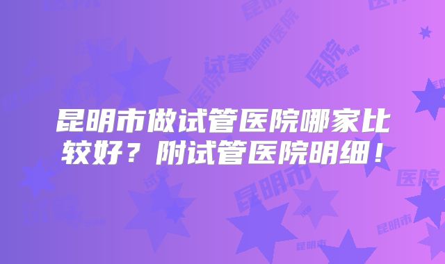 昆明市做试管医院哪家比较好？附试管医院明细！