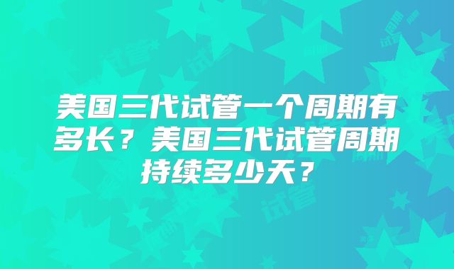 美国三代试管一个周期有多长?美国三代试管周期持续多少天?