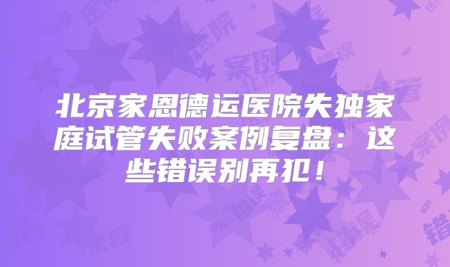 北京家恩德运医院失独家庭试管失败案例复盘：这些错误别再犯！