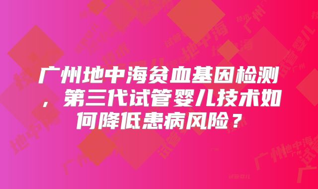 广州地中海贫血基因检测，第三代试管婴儿技术如何降低患病风险？