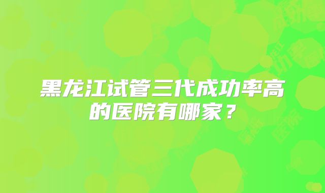 黑龙江试管三代成功率高的医院有哪家?