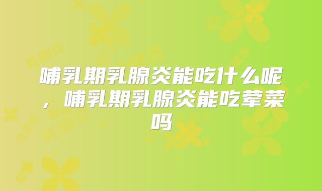 哺乳期乳腺炎能吃什么呢，哺乳期乳腺炎能吃荤菜吗