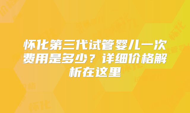 怀化第三代试管婴儿一次费用是多少？详细价格解析在这里
