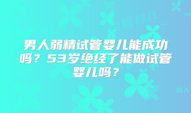 男人弱精试管婴儿能成功吗？53岁绝经了能做试管婴儿吗？