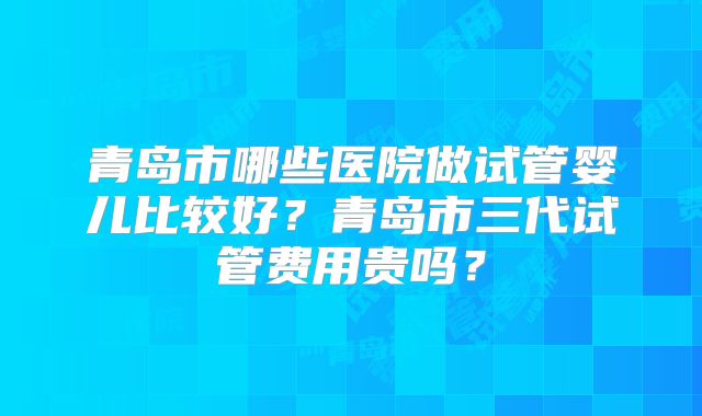 青岛市哪些医院做试管婴儿比较好？青岛市三代试管费用贵吗？