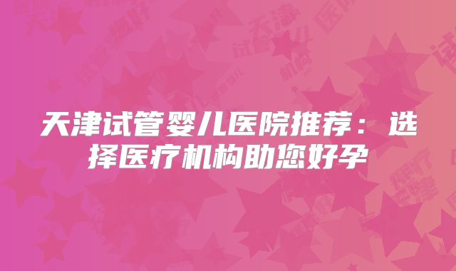 天津试管婴儿医院推荐：选择医疗机构助您好孕