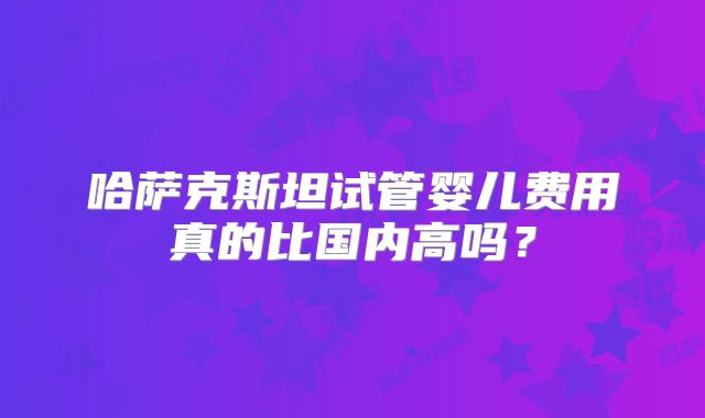 哈萨克斯坦试管婴儿费用真的比国内高吗?